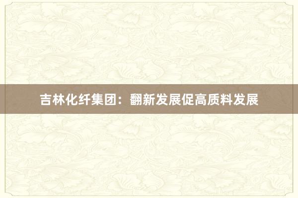 吉林化纤集团：翻新发展促高质料发展